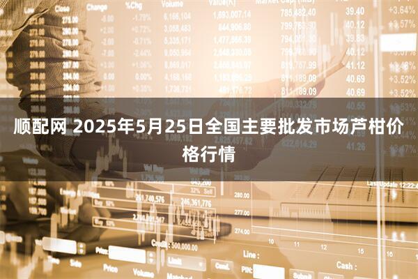 顺配网 2025年5月25日全国主要批发市场芦柑价格行情