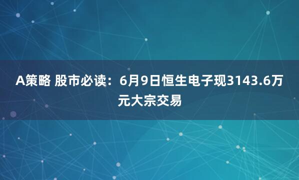 A策略 股市必读：6月9日恒生电子现3143.6万元大宗交易