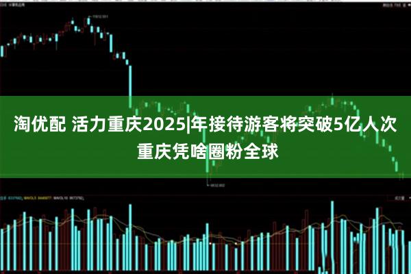 淘优配 活力重庆2025|年接待游客将突破5亿人次 重庆凭啥圈粉全球