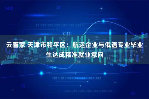 云管家 天津市和平区：航运企业与俄语专业毕业生达成精准就业意向