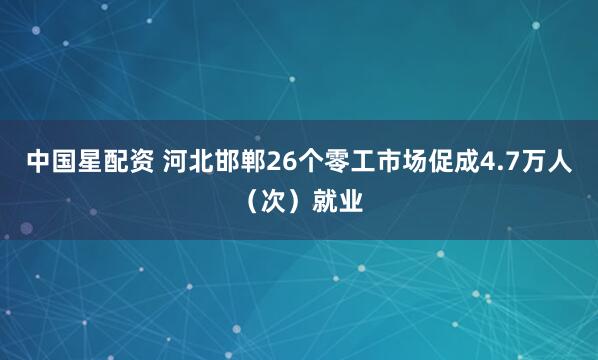 中国星配资 河北邯郸26个零工市场促成4.7万人（次）就业