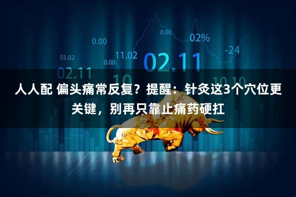 人人配 偏头痛常反复？提醒：针灸这3个穴位更关键，别再只靠止痛药硬扛