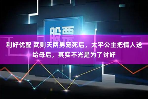 利好优配 武则天两男宠死后，太平公主把情人送给母后，其实不光是为了讨好