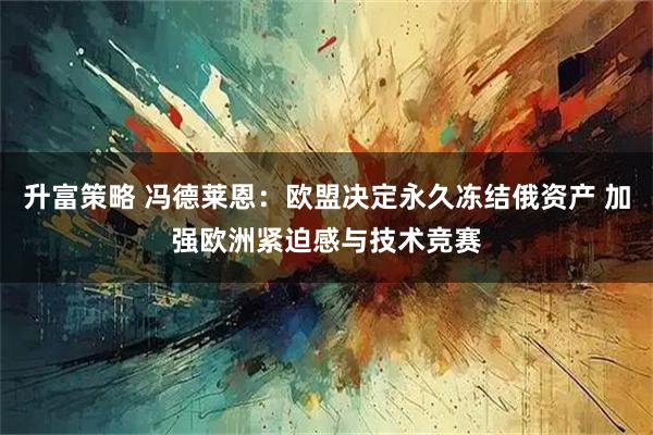 升富策略 冯德莱恩：欧盟决定永久冻结俄资产 加强欧洲紧迫感与技术竞赛