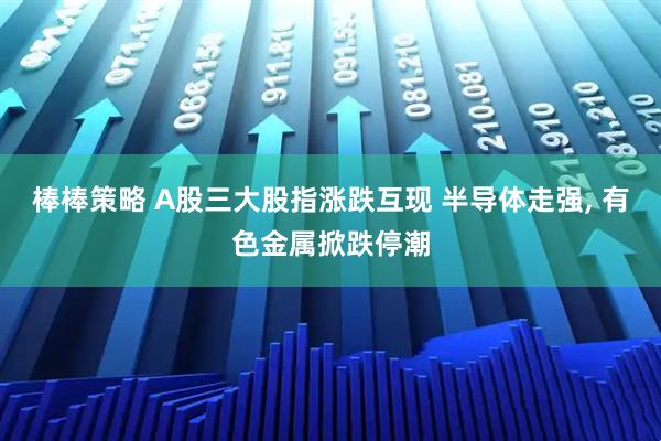 棒棒策略 A股三大股指涨跌互现 半导体走强, 有色金属掀跌停潮