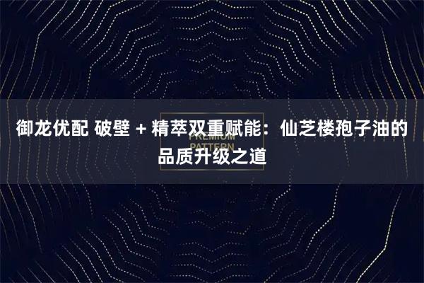 御龙优配 破壁 + 精萃双重赋能：仙芝楼孢子油的品质升级之道