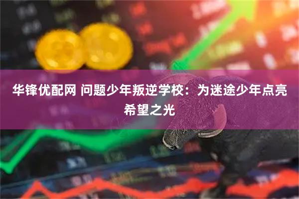华锋优配网 问题少年叛逆学校：为迷途少年点亮希望之光