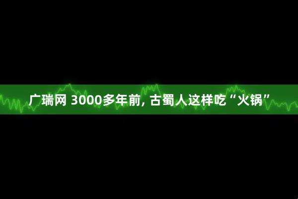 广瑞网 3000多年前, 古蜀人这样吃“火锅”