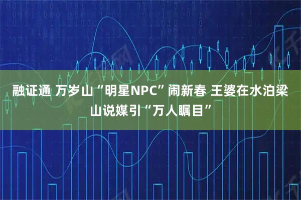 融证通 万岁山“明星NPC”闹新春 王婆在水泊梁山说媒引“万人瞩目”