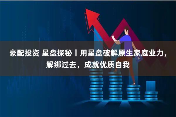 豪配投资 星盘探秘丨用星盘破解原生家庭业力，解绑过去，成就优质自我
