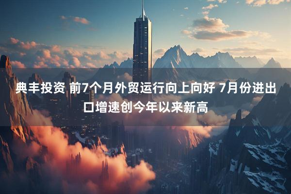 典丰投资 前7个月外贸运行向上向好 7月份进出口增速创今年以来新高