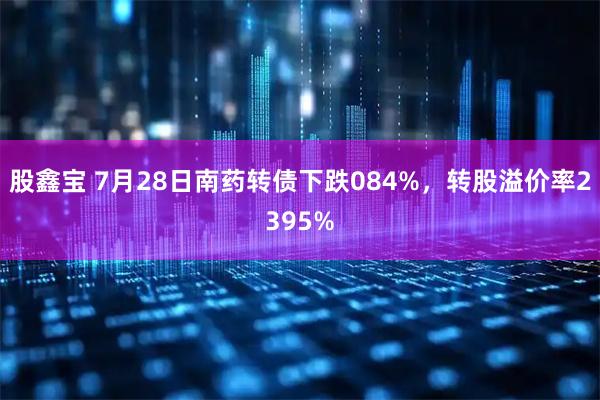 股鑫宝 7月28日南药转债下跌084%，转股溢价率2395%