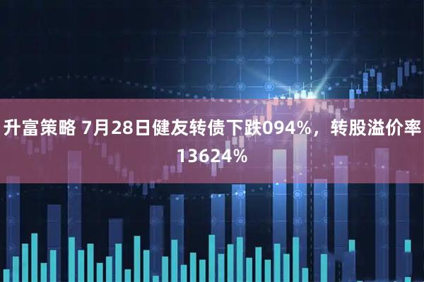 升富策略 7月28日健友转债下跌094%，转股溢价率13624%