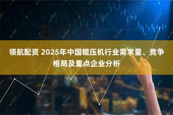 领航配资 2025年中国辊压机行业需求量、竞争格局及重点企业分析