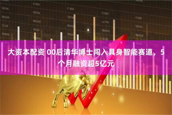 大资本配资 00后清华博士闯入具身智能赛道，5个月融资超5亿元